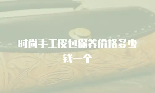 时尚手工皮包保养价格多少钱一个