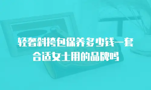 轻奢斜挎包保养多少钱一套合适女士用的品牌吗
