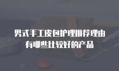 男式手工皮包护理推荐理由有哪些比较好的产品