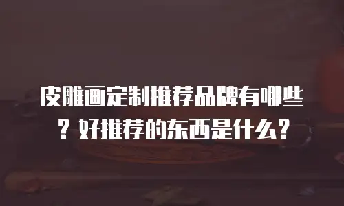 皮雕画定制推荐品牌有哪些？好推荐的东西是什么？