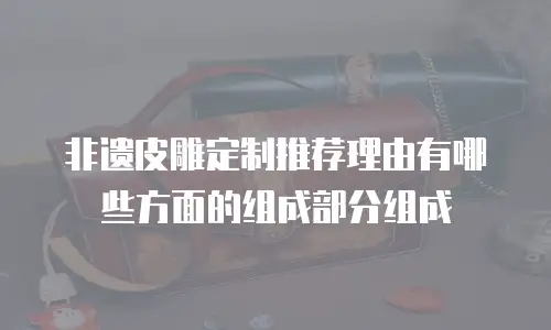 非遗皮雕定制推荐理由有哪些方面的组成部分组成