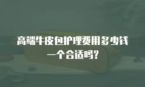 高端牛皮包护理费用多少钱一个合适吗？