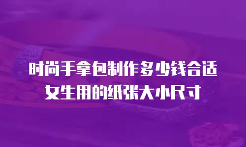 时尚手拿包制作多少钱合适女生用的纸张大小尺寸