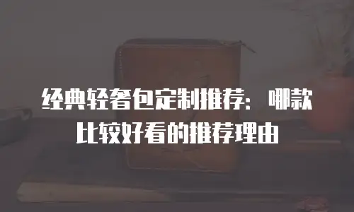 经典轻奢包定制推荐：哪款比较好看的推荐理由