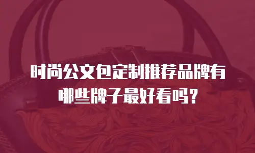 时尚公文包定制推荐品牌有哪些牌子最好看吗？