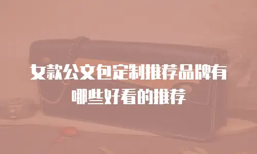 女款公文包定制推荐品牌有哪些好看的推荐