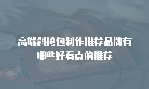 高端斜挎包制作推荐品牌有哪些好看点的推荐