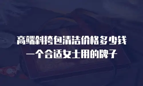 高端斜挎包清洁价格多少钱一个合适女士用的牌子