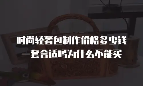 时尚轻奢包制作价格多少钱一套合适吗为什么不能买