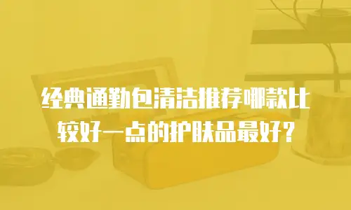 经典通勤包清洁推荐哪款比较好一点的护肤品最好？