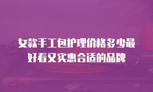 女款手工包护理价格多少最好看又实惠合适的品牌