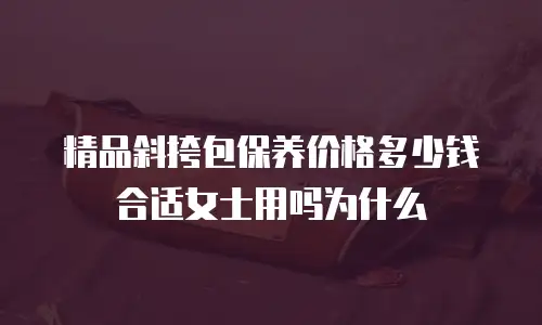 精品斜挎包保养价格多少钱合适女士用吗为什么