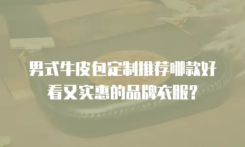 男式牛皮包定制推荐哪款好看又实惠的品牌衣服？