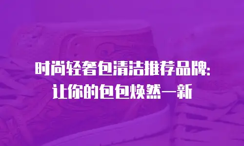 时尚轻奢包清洁推荐品牌：让你的包包焕然一新