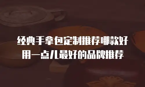 经典手拿包定制推荐哪款好用一点儿最好的品牌推荐