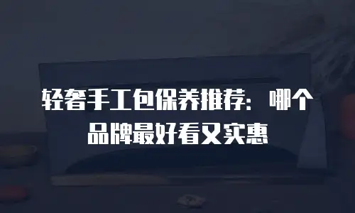 轻奢手工包保养推荐：哪个品牌最好看又实惠