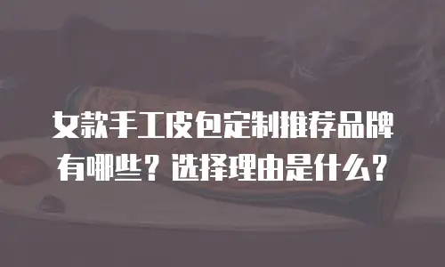 女款手工皮包定制推荐品牌有哪些？选择理由是什么？