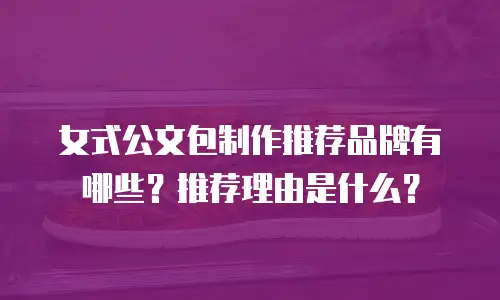女式公文包制作推荐品牌有哪些？推荐理由是什么？