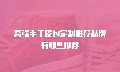 高端手工皮包定制推荐品牌有哪些推荐