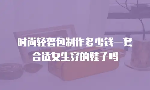 时尚轻奢包制作多少钱一套合适女生穿的鞋子吗