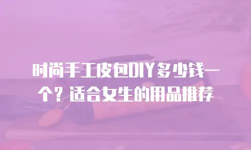 时尚手工皮包DIY多少钱一个？适合女生的用品推荐