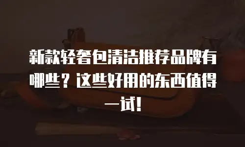 新款轻奢包清洁推荐品牌有哪些？这些好用的东西值得一试！