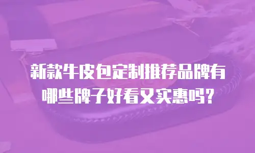 新款牛皮包定制推荐品牌有哪些牌子好看又实惠吗？