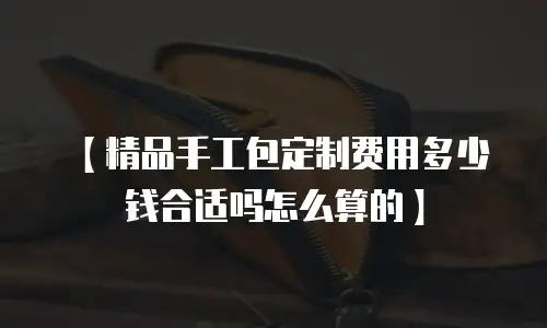 【精品手工包定制费用多少钱合适吗怎么算的】