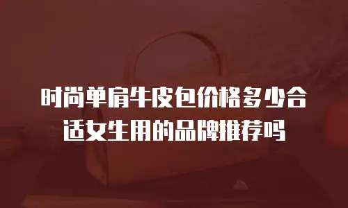 时尚单肩牛皮包价格多少合适女生用的品牌推荐吗