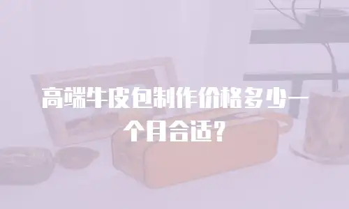 高端牛皮包制作价格多少一个月合适？