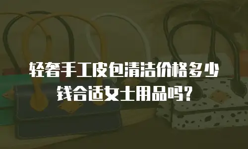 轻奢手工皮包清洁价格多少钱合适女士用品吗？
