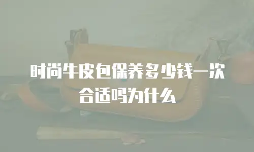 时尚牛皮包保养多少钱一次合适吗为什么