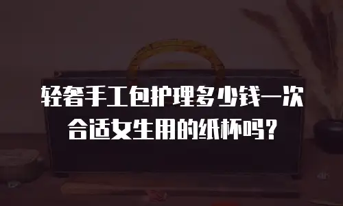 轻奢手工包护理多少钱一次合适女生用的纸杯吗？
