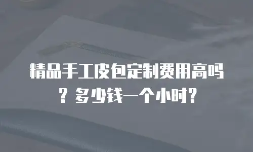精品手工皮包定制费用高吗？多少钱一个小时？