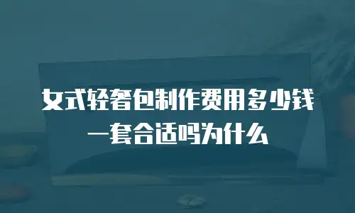 女式轻奢包制作费用多少钱一套合适吗为什么