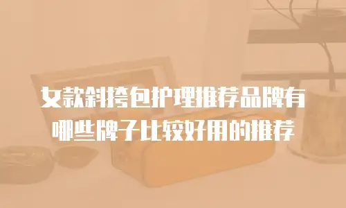 女款斜挎包护理推荐品牌有哪些牌子比较好用的推荐