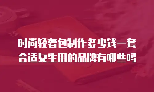 时尚轻奢包制作多少钱一套合适女生用的品牌有哪些吗