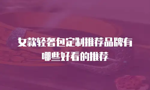 女款轻奢包定制推荐品牌有哪些好看的推荐