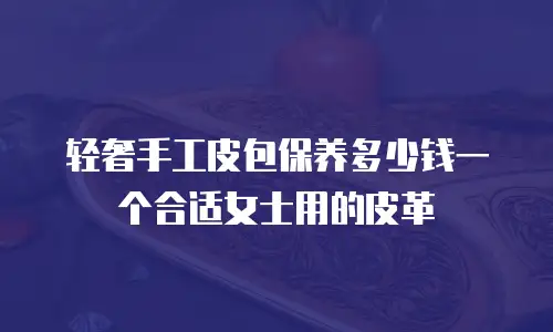 轻奢手工皮包保养多少钱一个合适女士用的皮革