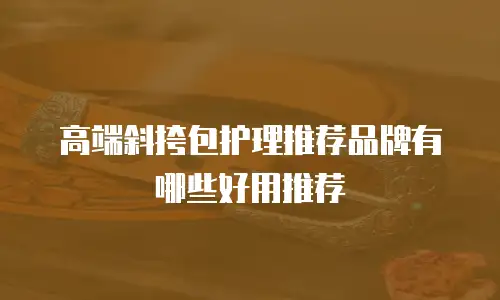 高端斜挎包护理推荐品牌有哪些好用推荐