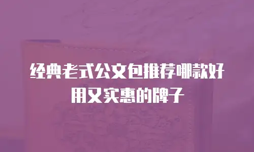 经典老式公文包推荐哪款好用又实惠的牌子