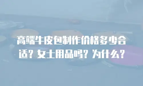 高端牛皮包制作价格多少合适？女士用品吗？为什么？