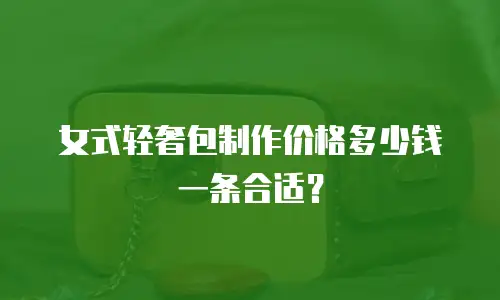 女式轻奢包制作价格多少钱一条合适？