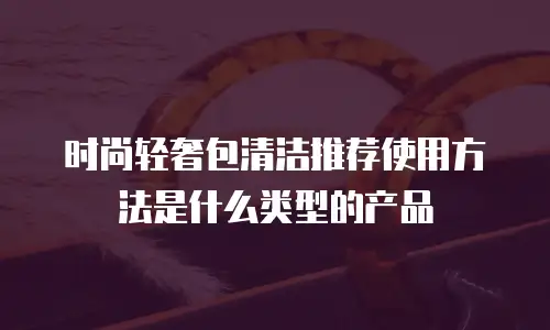 时尚轻奢包清洁推荐使用方法是什么类型的产品