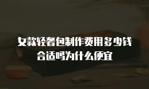 女款轻奢包制作费用多少钱合适吗为什么便宜
