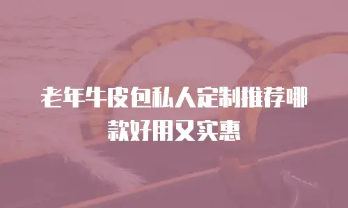 老年牛皮包私人定制推荐哪款好用又实惠