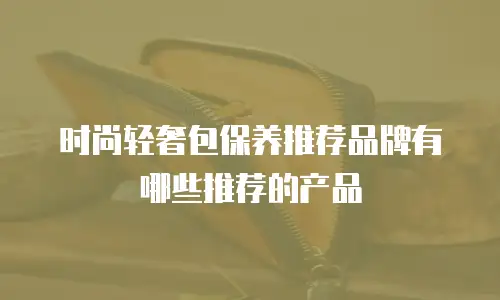 时尚轻奢包保养推荐品牌有哪些推荐的产品