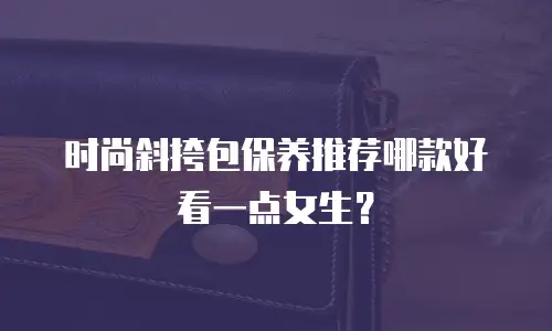 时尚斜挎包保养推荐哪款好看一点女生？