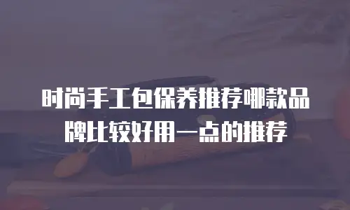 时尚手工包保养推荐哪款品牌比较好用一点的推荐