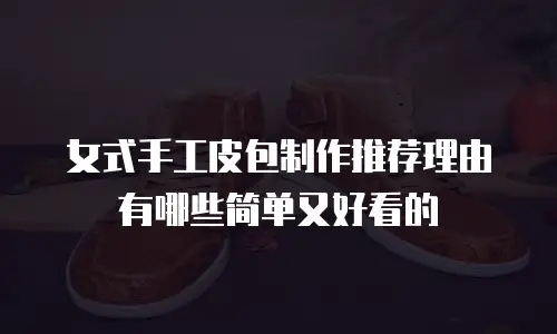 女式手工皮包制作推荐理由有哪些简单又好看的
